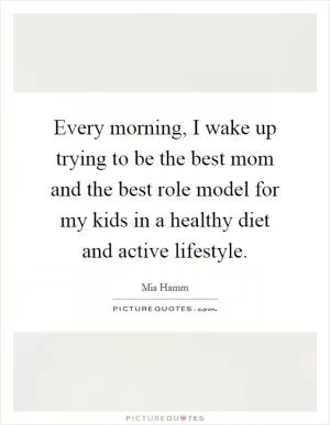 Every morning, I wake up trying to be the best mom and the best role model for my kids in a healthy diet and active lifestyle Picture Quote #1