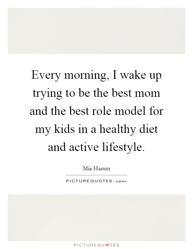 Every morning, I wake up trying to be the best mom and the best role model for my kids in a healthy diet and active lifestyle. Picture Quote #1