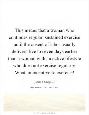 This means that a woman who continues regular, sustained exercise until the onsent of labor usually delivers five to seven days earlier than a woman with an active lifestyle who does not exercise regularly. What an incentive to exercise! Picture Quote #1