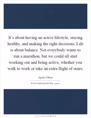 It’s about having an active lifestyle, staying healthy, and making the right decisions. Life is about balance. Not everybody wants to run a marathon, but we could all start working out and being active, whether you walk to work or take an extra flight of stairs Picture Quote #1