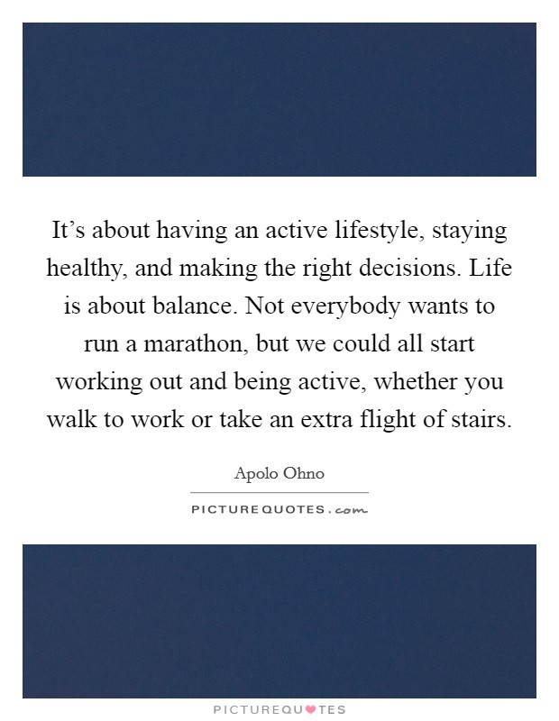 It's about having an active lifestyle, staying healthy, and making the right decisions. Life is about balance. Not everybody wants to run a marathon, but we could all start working out and being active, whether you walk to work or take an extra flight of stairs. Picture Quote #1