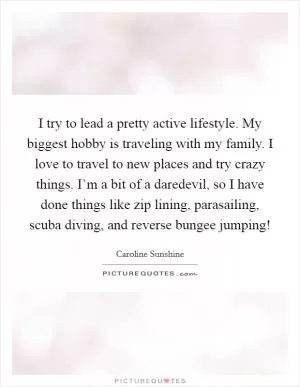 I try to lead a pretty active lifestyle. My biggest hobby is traveling with my family. I love to travel to new places and try crazy things. I’m a bit of a daredevil, so I have done things like zip lining, parasailing, scuba diving, and reverse bungee jumping! Picture Quote #1