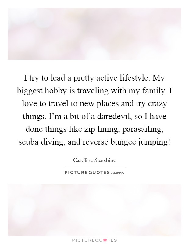 I try to lead a pretty active lifestyle. My biggest hobby is traveling with my family. I love to travel to new places and try crazy things. I'm a bit of a daredevil, so I have done things like zip lining, parasailing, scuba diving, and reverse bungee jumping! Picture Quote #1