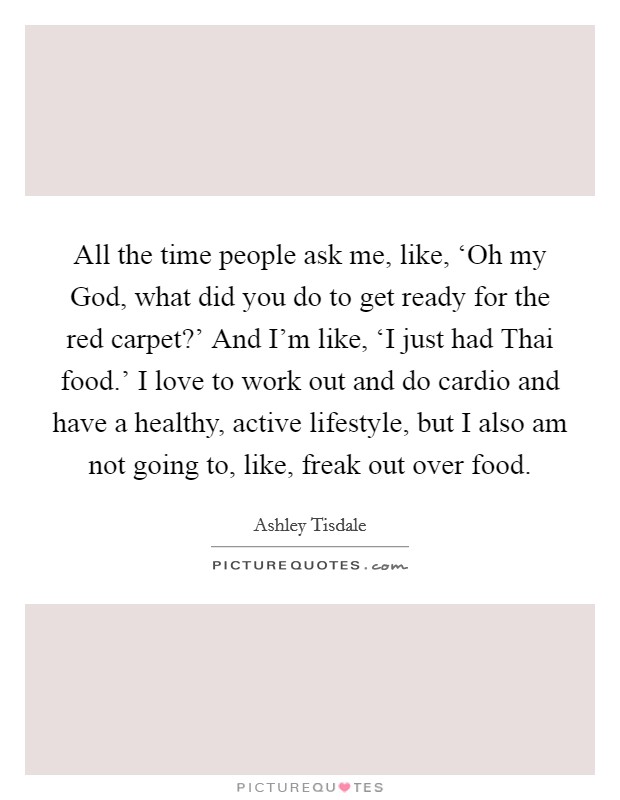 All the time people ask me, like, ‘Oh my God, what did you do to get ready for the red carpet?' And I'm like, ‘I just had Thai food.' I love to work out and do cardio and have a healthy, active lifestyle, but I also am not going to, like, freak out over food. Picture Quote #1