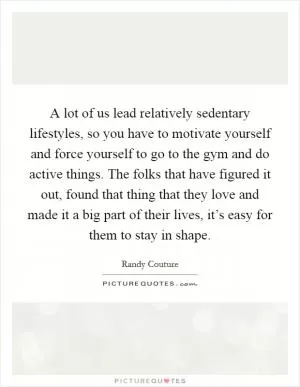 A lot of us lead relatively sedentary lifestyles, so you have to motivate yourself and force yourself to go to the gym and do active things. The folks that have figured it out, found that thing that they love and made it a big part of their lives, it’s easy for them to stay in shape Picture Quote #1