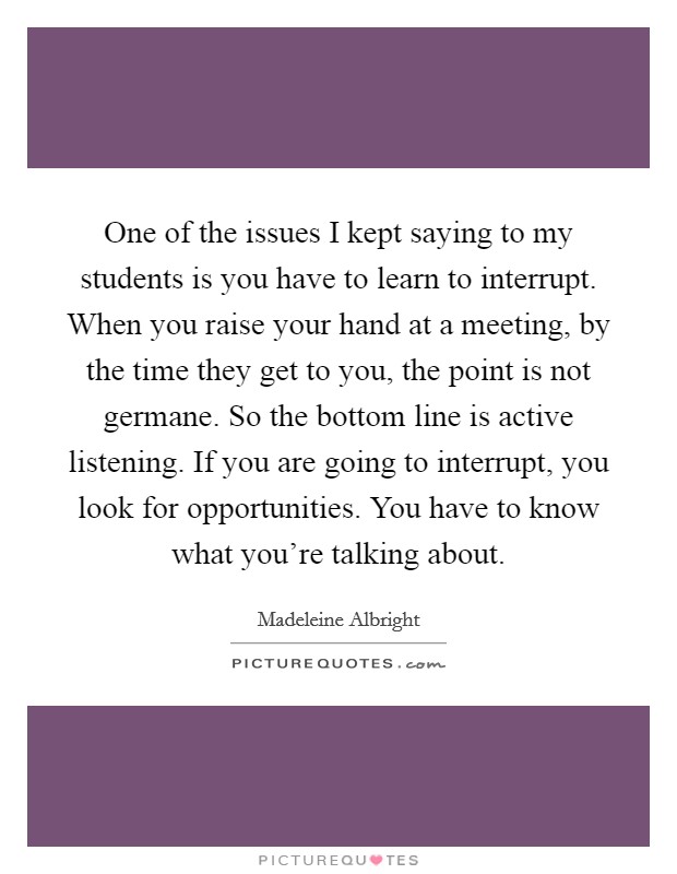 One of the issues I kept saying to my students is you have to learn to interrupt. When you raise your hand at a meeting, by the time they get to you, the point is not germane. So the bottom line is active listening. If you are going to interrupt, you look for opportunities. You have to know what you're talking about. Picture Quote #1