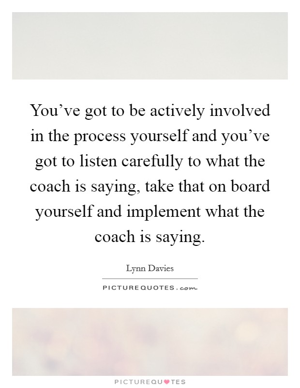 You've got to be actively involved in the process yourself and you've got to listen carefully to what the coach is saying, take that on board yourself and implement what the coach is saying. Picture Quote #1