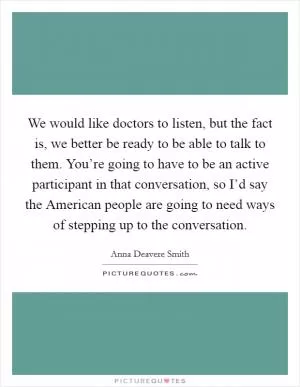 We would like doctors to listen, but the fact is, we better be ready to be able to talk to them. You’re going to have to be an active participant in that conversation, so I’d say the American people are going to need ways of stepping up to the conversation Picture Quote #1