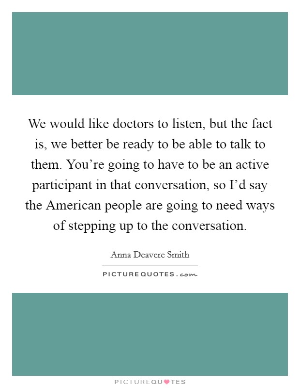 We would like doctors to listen, but the fact is, we better be ready to be able to talk to them. You're going to have to be an active participant in that conversation, so I'd say the American people are going to need ways of stepping up to the conversation. Picture Quote #1