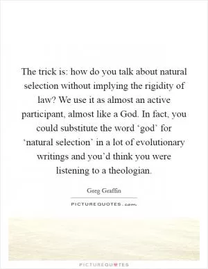 The trick is: how do you talk about natural selection without implying the rigidity of law? We use it as almost an active participant, almost like a God. In fact, you could substitute the word ‘god’ for ‘natural selection’ in a lot of evolutionary writings and you’d think you were listening to a theologian Picture Quote #1