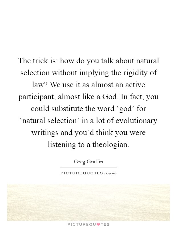 The trick is: how do you talk about natural selection without implying the rigidity of law? We use it as almost an active participant, almost like a God. In fact, you could substitute the word ‘god' for ‘natural selection' in a lot of evolutionary writings and you'd think you were listening to a theologian. Picture Quote #1