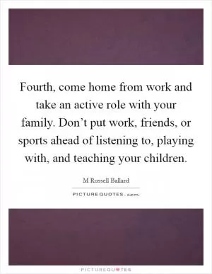 Fourth, come home from work and take an active role with your family. Don’t put work, friends, or sports ahead of listening to, playing with, and teaching your children Picture Quote #1