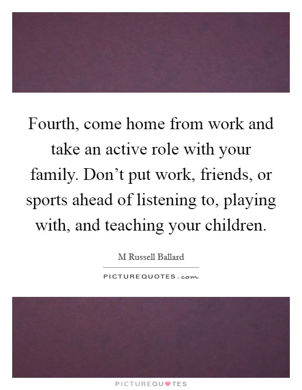 Fourth, come home from work and take an active role with your family. Don't put work, friends, or sports ahead of listening to, playing with, and teaching your children. Picture Quote #1