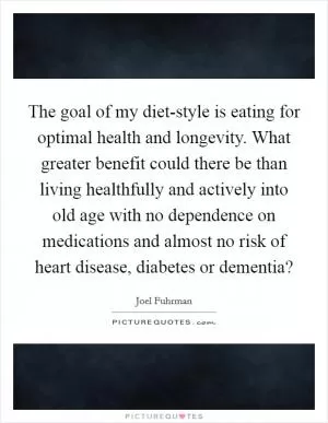 The goal of my diet-style is eating for optimal health and longevity. What greater benefit could there be than living healthfully and actively into old age with no dependence on medications and almost no risk of heart disease, diabetes or dementia? Picture Quote #1