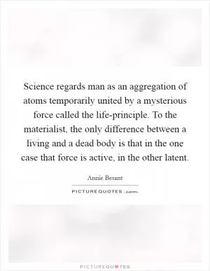 Science regards man as an aggregation of atoms temporarily united by a mysterious force called the life-principle. To the materialist, the only difference between a living and a dead body is that in the one case that force is active, in the other latent Picture Quote #1