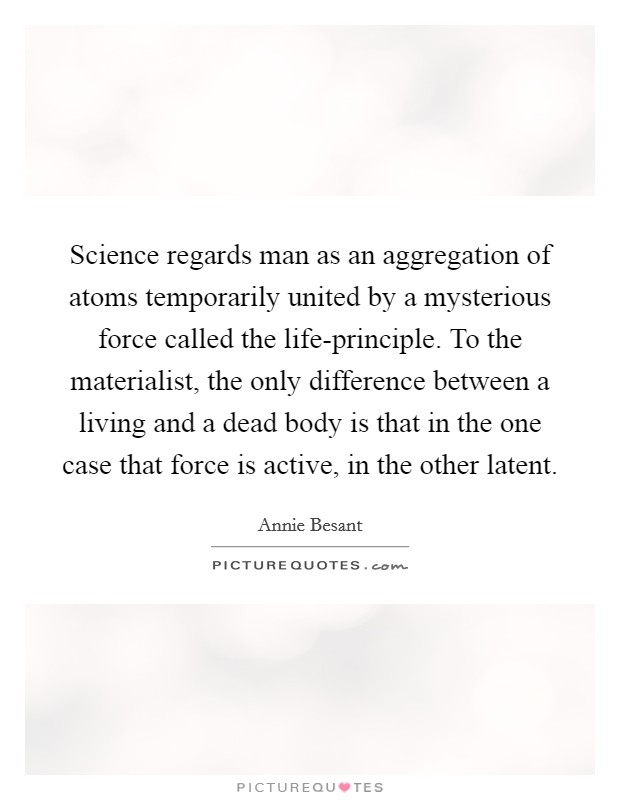 Science regards man as an aggregation of atoms temporarily united by a mysterious force called the life-principle. To the materialist, the only difference between a living and a dead body is that in the one case that force is active, in the other latent. Picture Quote #1