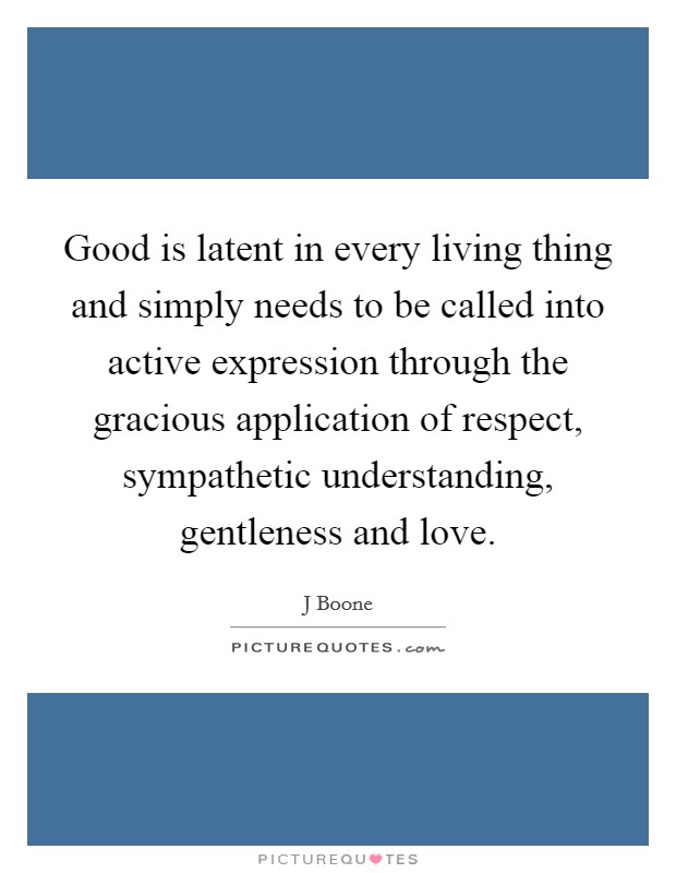 Good is latent in every living thing and simply needs to be called into active expression through the gracious application of respect, sympathetic understanding, gentleness and love. Picture Quote #1