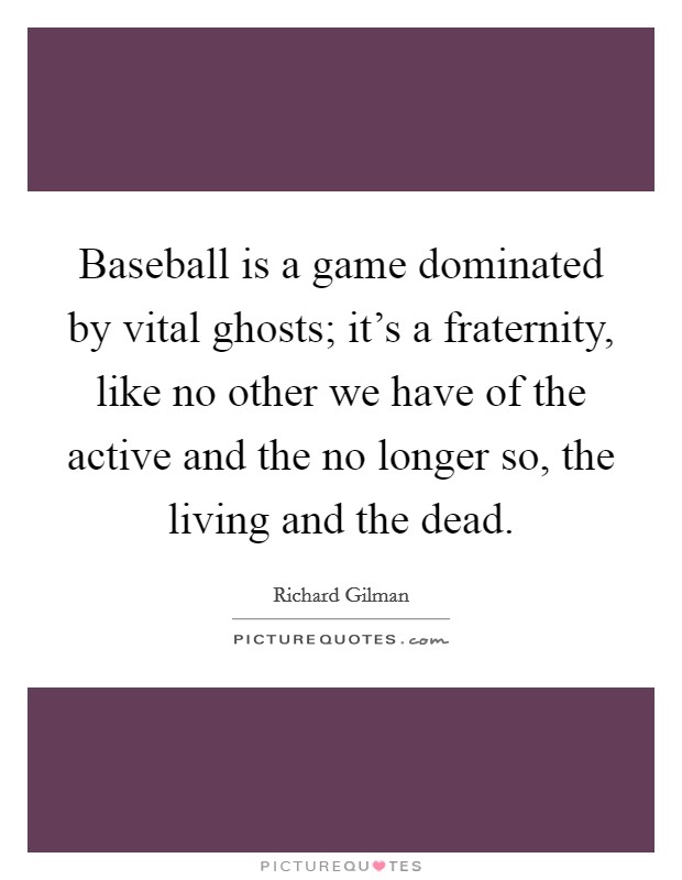 Baseball is a game dominated by vital ghosts; it's a fraternity, like no other we have of the active and the no longer so, the living and the dead. Picture Quote #1