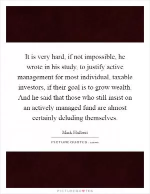 It is very hard, if not impossible, he wrote in his study, to justify active management for most individual, taxable investors, if their goal is to grow wealth. And he said that those who still insist on an actively managed fund are almost certainly deluding themselves Picture Quote #1