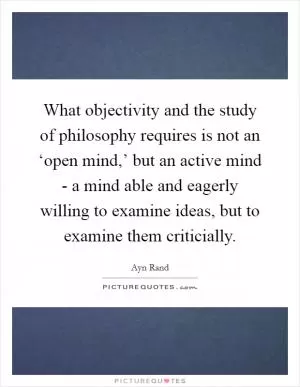 What objectivity and the study of philosophy requires is not an ‘open mind,’ but an active mind - a mind able and eagerly willing to examine ideas, but to examine them criticially Picture Quote #1