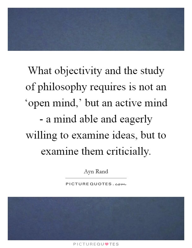 What objectivity and the study of philosophy requires is not an ‘open mind,' but an active mind - a mind able and eagerly willing to examine ideas, but to examine them criticially. Picture Quote #1