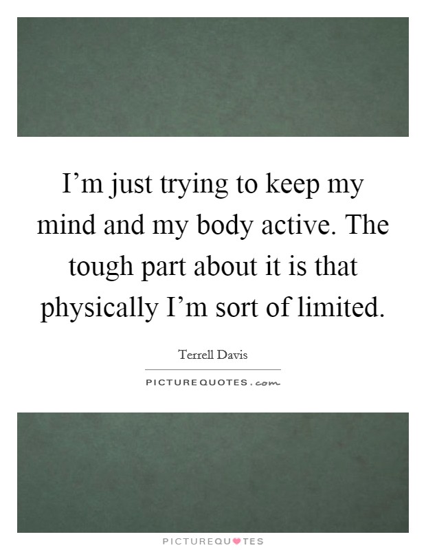 I'm just trying to keep my mind and my body active. The tough part about it is that physically I'm sort of limited. Picture Quote #1