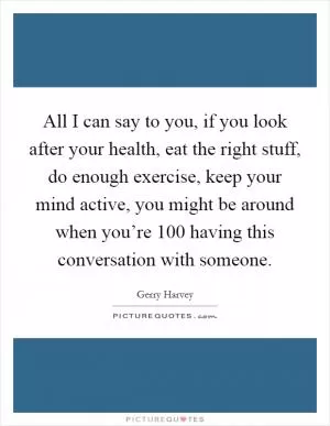 All I can say to you, if you look after your health, eat the right stuff, do enough exercise, keep your mind active, you might be around when you’re 100 having this conversation with someone Picture Quote #1
