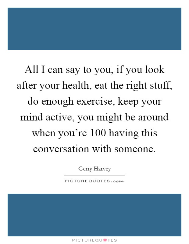 All I can say to you, if you look after your health, eat the right stuff, do enough exercise, keep your mind active, you might be around when you're 100 having this conversation with someone. Picture Quote #1