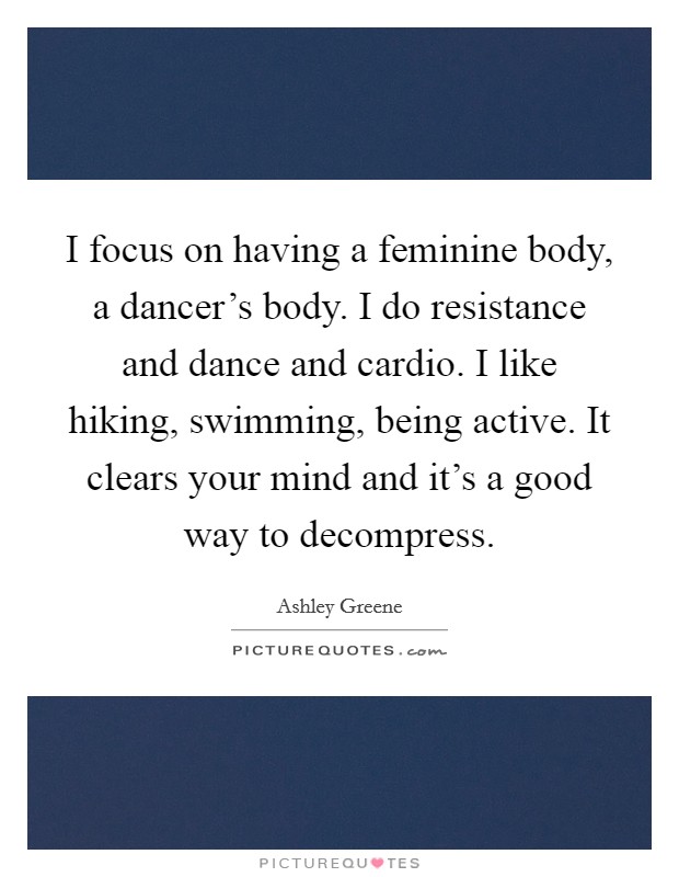 I focus on having a feminine body, a dancer's body. I do resistance and dance and cardio. I like hiking, swimming, being active. It clears your mind and it's a good way to decompress. Picture Quote #1