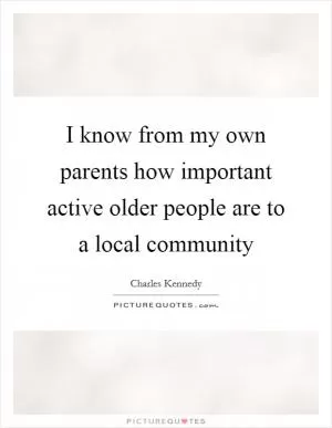 I know from my own parents how important active older people are to a local community Picture Quote #1