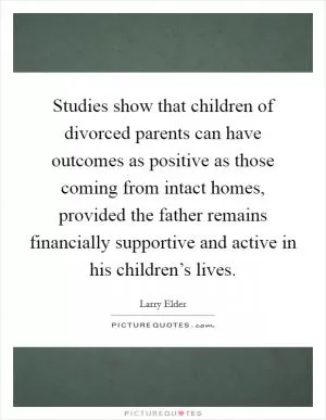 Studies show that children of divorced parents can have outcomes as positive as those coming from intact homes, provided the father remains financially supportive and active in his children’s lives Picture Quote #1