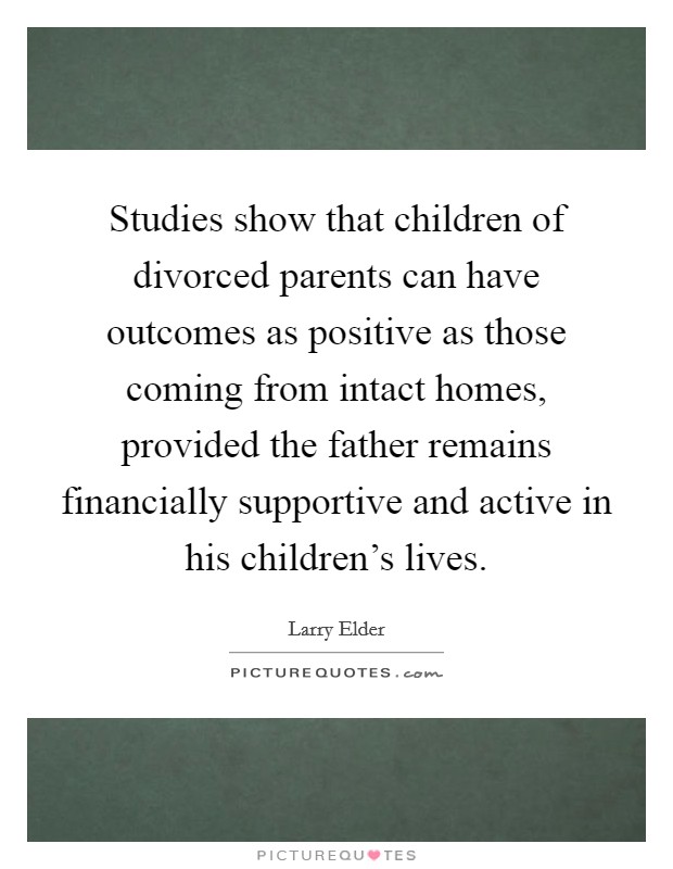 Studies show that children of divorced parents can have outcomes as positive as those coming from intact homes, provided the father remains financially supportive and active in his children's lives. Picture Quote #1