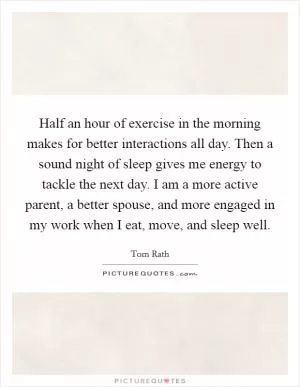 Half an hour of exercise in the morning makes for better interactions all day. Then a sound night of sleep gives me energy to tackle the next day. I am a more active parent, a better spouse, and more engaged in my work when I eat, move, and sleep well Picture Quote #1