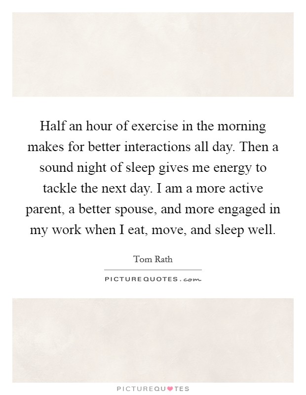 Half an hour of exercise in the morning makes for better interactions all day. Then a sound night of sleep gives me energy to tackle the next day. I am a more active parent, a better spouse, and more engaged in my work when I eat, move, and sleep well. Picture Quote #1