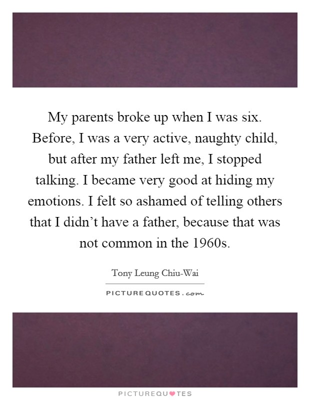 My parents broke up when I was six. Before, I was a very active, naughty child, but after my father left me, I stopped talking. I became very good at hiding my emotions. I felt so ashamed of telling others that I didn't have a father, because that was not common in the 1960s. Picture Quote #1