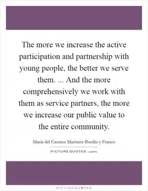 The more we increase the active participation and partnership with young people, the better we serve them. ... And the more comprehensively we work with them as service partners, the more we increase our public value to the entire community Picture Quote #1