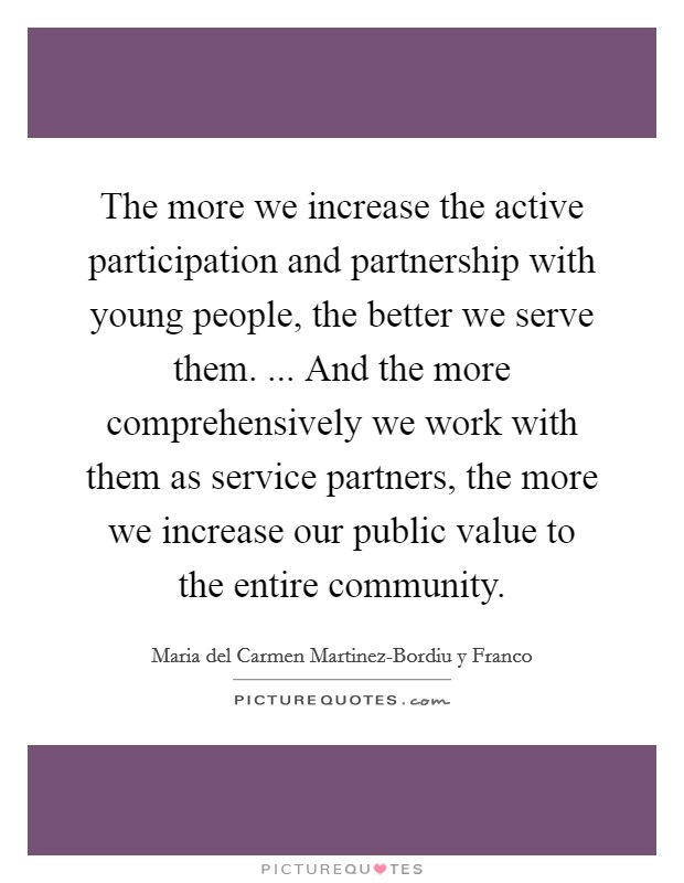 The more we increase the active participation and partnership with young people, the better we serve them. ... And the more comprehensively we work with them as service partners, the more we increase our public value to the entire community. Picture Quote #1