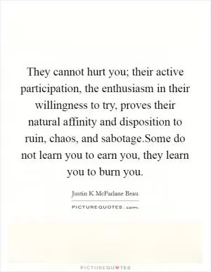 They cannot hurt you; their active participation, the enthusiasm in their willingness to try, proves their natural affinity and disposition to ruin, chaos, and sabotage.Some do not learn you to earn you, they learn you to burn you Picture Quote #1