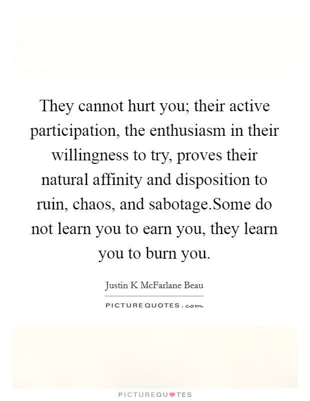 They cannot hurt you; their active participation, the enthusiasm in their willingness to try, proves their natural affinity and disposition to ruin, chaos, and sabotage.Some do not learn you to earn you, they learn you to burn you. Picture Quote #1