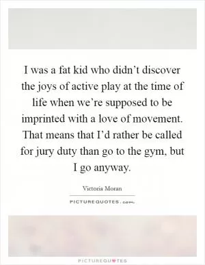 I was a fat kid who didn’t discover the joys of active play at the time of life when we’re supposed to be imprinted with a love of movement. That means that I’d rather be called for jury duty than go to the gym, but I go anyway Picture Quote #1