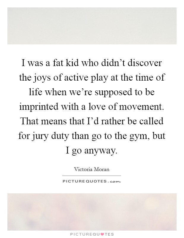 I was a fat kid who didn't discover the joys of active play at the time of life when we're supposed to be imprinted with a love of movement. That means that I'd rather be called for jury duty than go to the gym, but I go anyway. Picture Quote #1