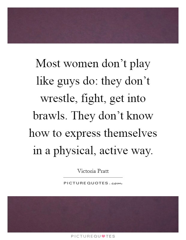 Most women don't play like guys do: they don't wrestle, fight, get into brawls. They don't know how to express themselves in a physical, active way. Picture Quote #1