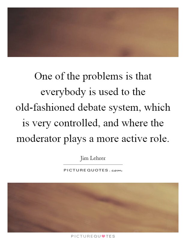 One of the problems is that everybody is used to the old-fashioned debate system, which is very controlled, and where the moderator plays a more active role. Picture Quote #1