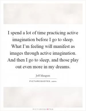 I spend a lot of time practicing active imagination before I go to sleep. What I’m feeling will manifest as images through active imagination. And then I go to sleep, and those play out even more in my dreams Picture Quote #1