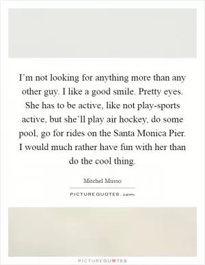 I’m not looking for anything more than any other guy. I like a good smile. Pretty eyes. She has to be active, like not play-sports active, but she’ll play air hockey, do some pool, go for rides on the Santa Monica Pier. I would much rather have fun with her than do the cool thing Picture Quote #1