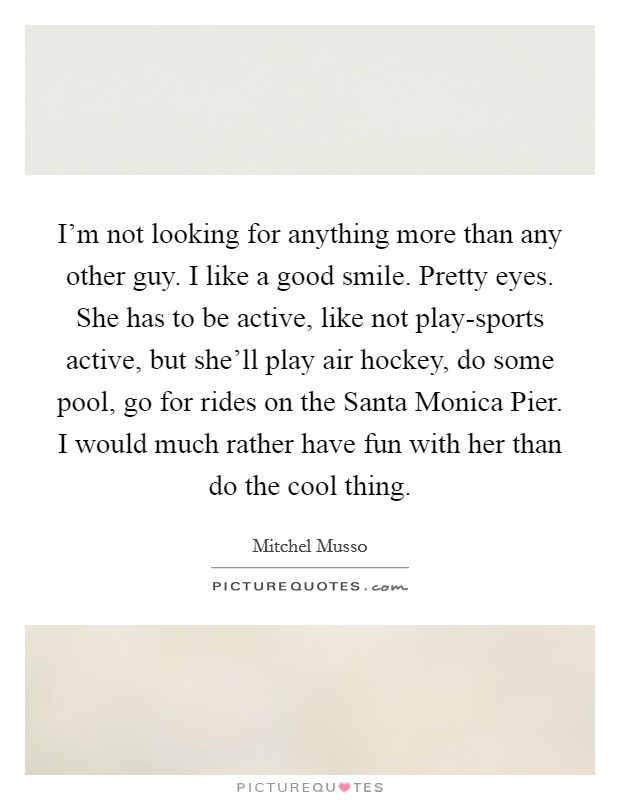 I'm not looking for anything more than any other guy. I like a good smile. Pretty eyes. She has to be active, like not play-sports active, but she'll play air hockey, do some pool, go for rides on the Santa Monica Pier. I would much rather have fun with her than do the cool thing. Picture Quote #1