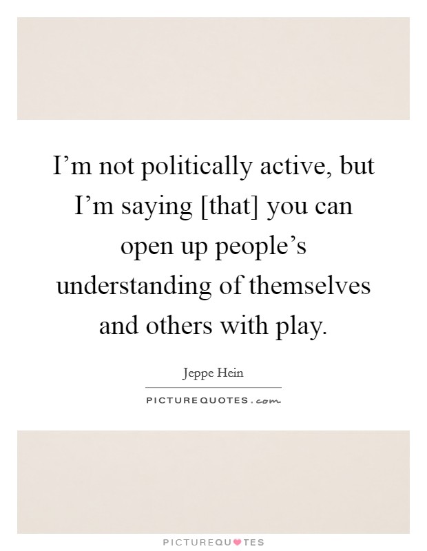 I'm not politically active, but I'm saying [that] you can open up people's understanding of themselves and others with play. Picture Quote #1