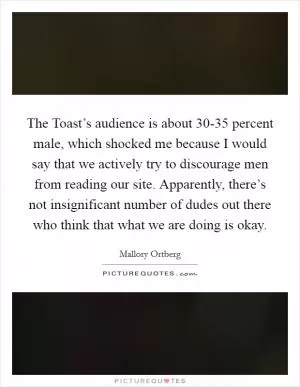 The Toast’s audience is about 30-35 percent male, which shocked me because I would say that we actively try to discourage men from reading our site. Apparently, there’s not insignificant number of dudes out there who think that what we are doing is okay Picture Quote #1