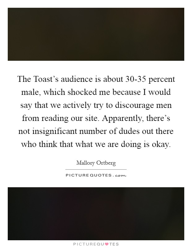 The Toast's audience is about 30-35 percent male, which shocked me because I would say that we actively try to discourage men from reading our site. Apparently, there's not insignificant number of dudes out there who think that what we are doing is okay. Picture Quote #1