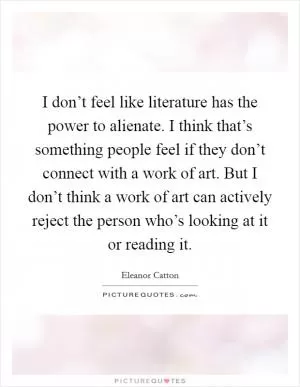 I don’t feel like literature has the power to alienate. I think that’s something people feel if they don’t connect with a work of art. But I don’t think a work of art can actively reject the person who’s looking at it or reading it Picture Quote #1